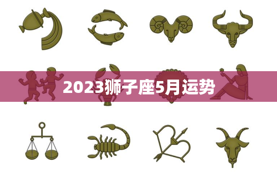 2023狮子座5月运势，2023年狮子座5月运势