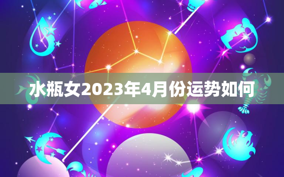 水瓶女2023年4月份运势如何，水瓶女2023年4月份运势如何呢