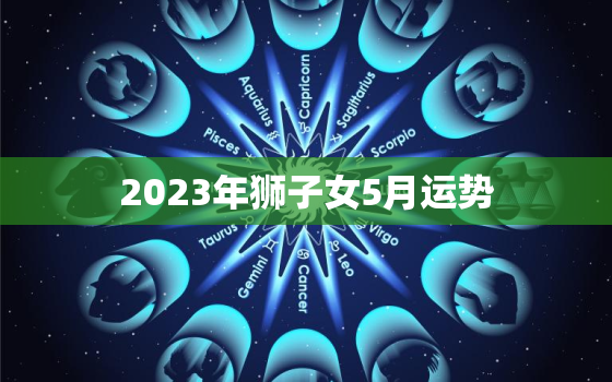 2023年狮子女5月运势，2023狮子座全年运势