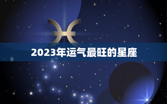 2023年运气最旺的星座，2023年运气最旺的星座男