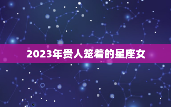 2023年贵人笼着的星座女，2023年躺赢的星座女