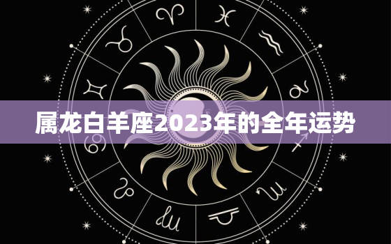 属龙白羊座2023年的全年运势，属龙白羊座2023年感情运势