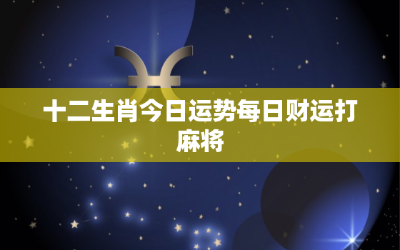 十二生肖今日运势每日财运打麻将，十二生肖今日运势每日财运打麻将2023