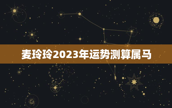 麦玲玲2023年运势测算属马，麦玲玲2023年运势测算属马