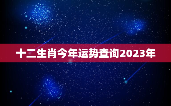 十二生肖今年运势查询2023年，202年12生肖的运势