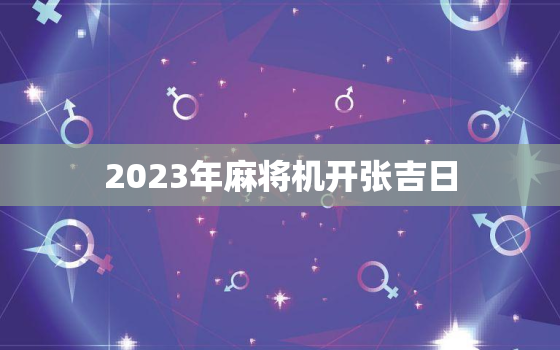 2023年麻将机开张吉日，2020年麻将机展销会时间