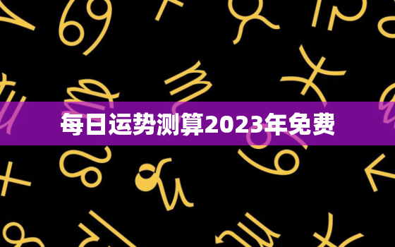 每日运势测算2023年免费，运程测算2023