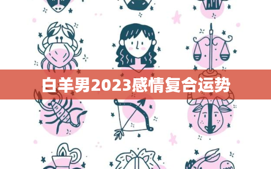 白羊男2023感情复合运势，2023白羊男爱情婚姻