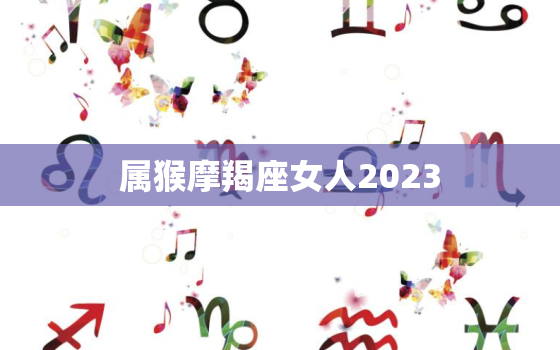 属猴摩羯座女人2023，属猴摩羯座女人2022