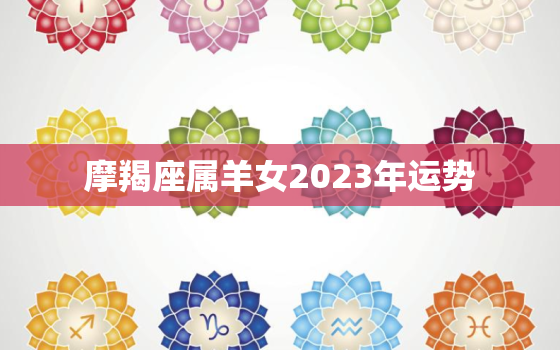 摩羯座属羊女2023年运势，摩羯座属羊女2023年运势如何