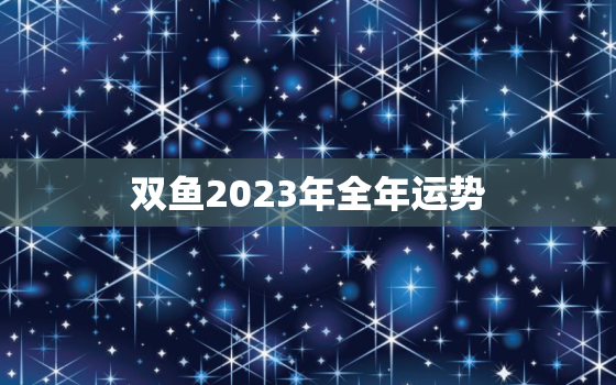 双鱼2023年全年运势，双鱼2023年全年运势 闹闹女巫店