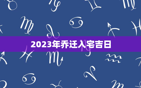 2023年乔迁入宅吉日，2023年5月乔迁入宅吉日查询表