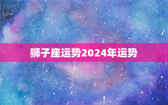 狮子座运势2024年运势，狮子座运势2023年运势