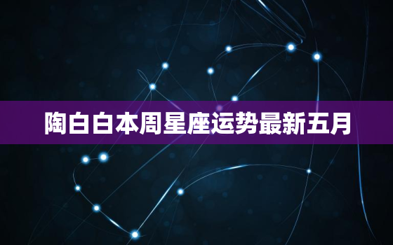 陶白白本周星座运势最新五月，陶白白本周星座运势最新五月二十二