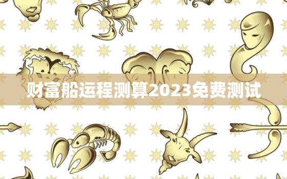 财富船运程测算2023免费测试，运程车易奇八字免费算命2023