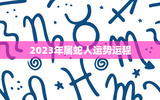 2023年属蛇人运势运程，2023年属蛇人运势运程如何