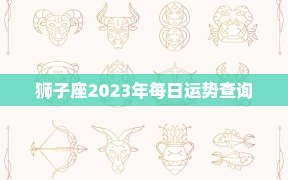 狮子座2023年每日运势查询，狮子座2023年运