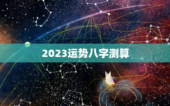 2023运势八字测算，2023年免费算命运势