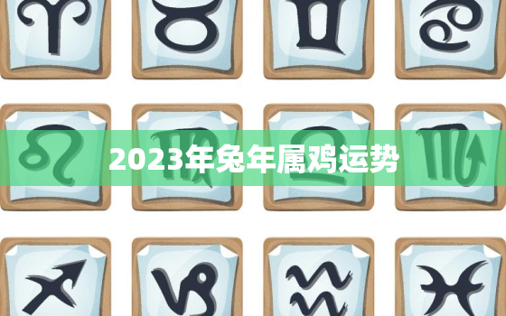 2023年兔年属鸡运势，2023年属鸡的全年运势