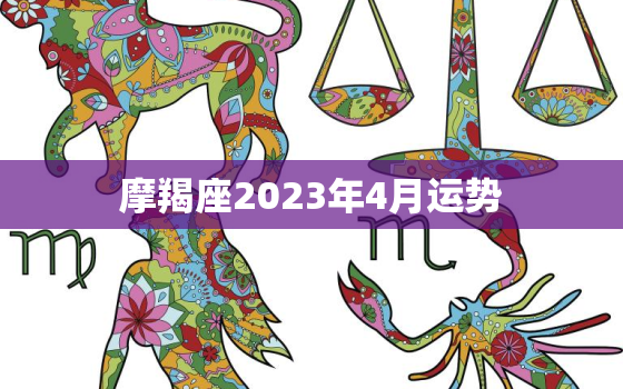 摩羯座2023年4月运势，摩羯座2023年4月运势王小亚