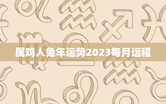 属鸡人兔年运势2023每月运程，属鸡人兔年运势2022