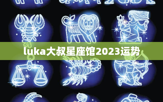 luka大叔星座馆2023运势，星座大叔alex2020年星座运势