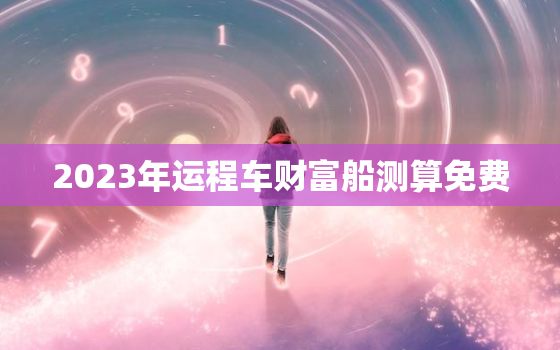 2023年运程车财富船测算免费，八字查一生有几次婚姻