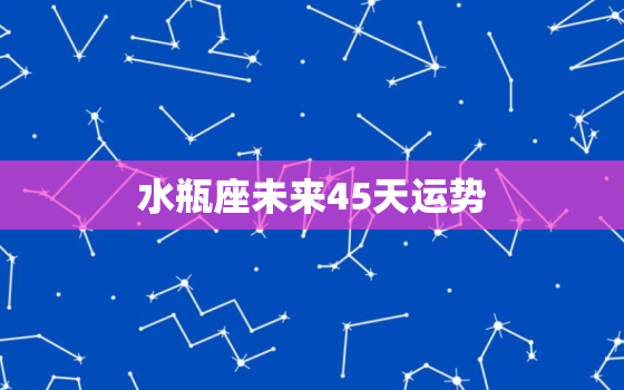 水瓶座未来45天运势，水瓶座未来15天运势