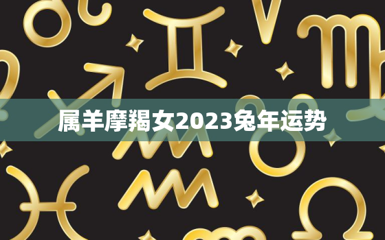 属羊摩羯女2023兔年运势，属羊女摩羯座姻缘