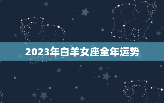 2023年白羊女座全年运势，2023年白羊女座全年运势及运程