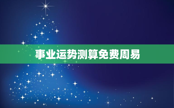 事业运势测算免费周易，事业运势测算免费2023