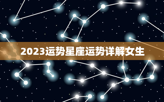 2023运势星座运势详解女生，2023运势星座运势详解女生生肖