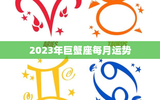 2023年巨蟹座每月运势，2023年巨蟹座每月运势第一星座