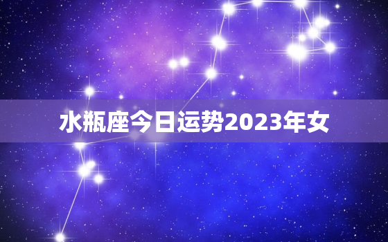 水瓶座今日运势2023年女，水瓶座今日运势查询女今年的运势