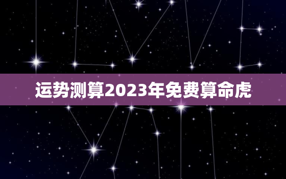 运势测算2023年免费算命虎，2023年生肖虎运势详解