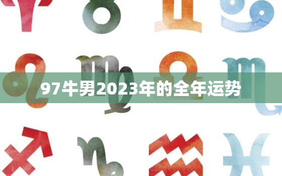 97牛男2023年的全年运势，97年的牛男2023年的全程运势