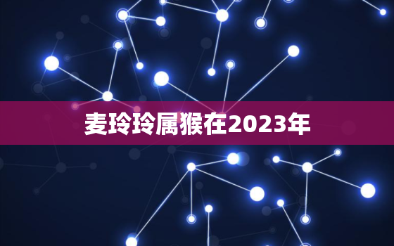 麦玲玲属猴在2023年，麦玲玲属猴在2023年详解及每月运程