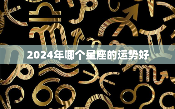 2024年哪个星座的运势好，2024年运势最好的4生肖