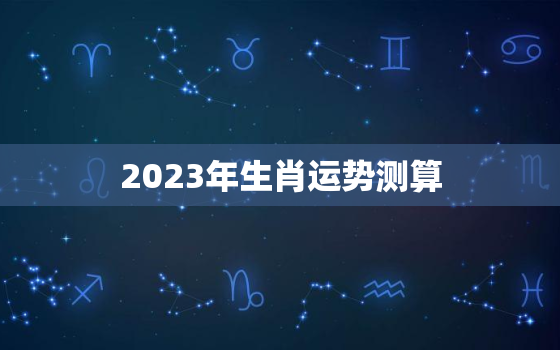 2023年生肖运势测算，2023年生肖运势测算吉凶