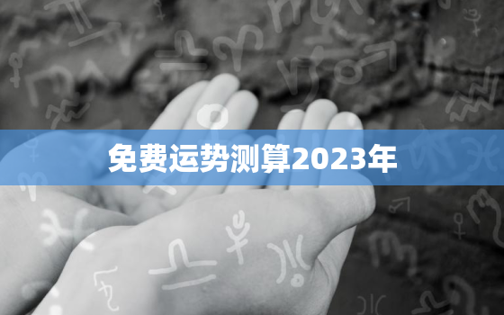 免费运势测算2023年，个人命盘详解免费版