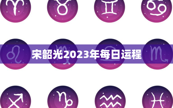 宋韶光2023年每日运程，2023年运势宋韶光每月