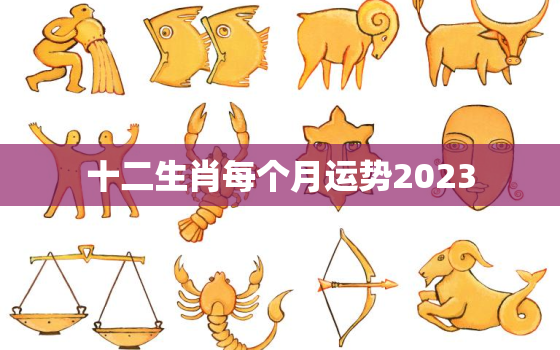 十二生肖每个月运势2023，2023十二生肖每月运势生肖运势详解