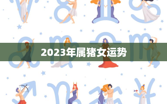 2023年属猪女运势，2023年属猪女运势详解