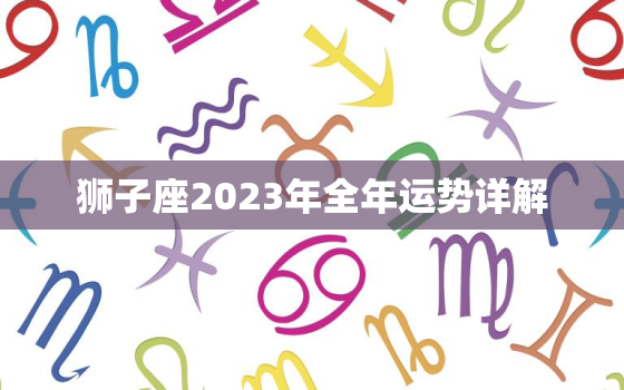 狮子座2023年全年运势详解，狮子座2023年全年运势详解腾讯星座