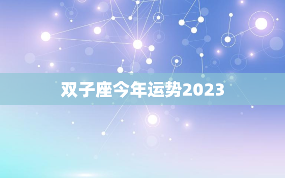 双子座今年运势2023，双子座今年运势2023事业如何