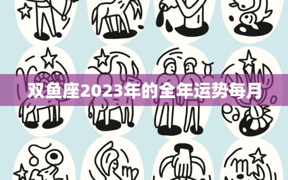 双鱼座2023年的全年运势每月，双鱼座2023年感情运势