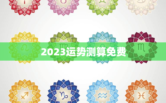 2023运势测算免费，2023年运势12生肖运势