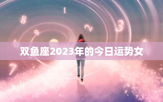 双鱼座2023年的今日运势女，双鱼座2023年运势