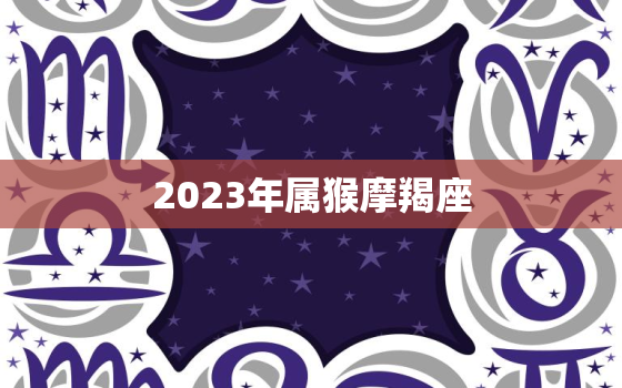 2023年属猴摩羯座，2023年属猴摩羯座女