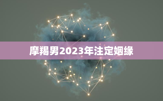 摩羯男2023年注定姻缘，摩羯座2023年正缘是谁